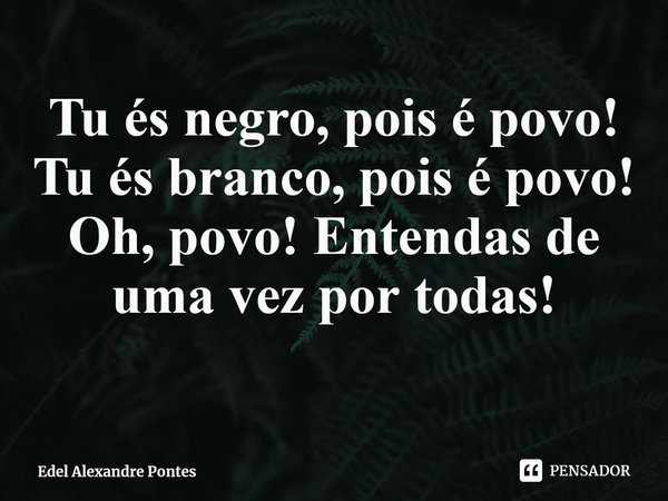⁠Tu és negro, pois é povo!
Tu és branco, pois é povo!
Oh, povo! Entendas de uma vez por todas!... Frase de Edel Alexandre Pontes.