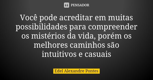 Você pode acreditar em muitas possibilidades para compreender os mistérios da vida, porém os melhores caminhos são intuitivos e casuais... Frase de Edel Alexandre Pontes.