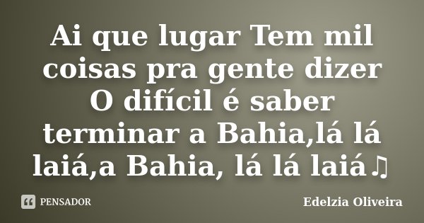 Ai que lugar Tem mil coisas pra gente dizer O difícil é saber terminar a Bahia,lá lá laiá,a Bahia, lá lá laiá♫... Frase de Edelzia Oliveira.