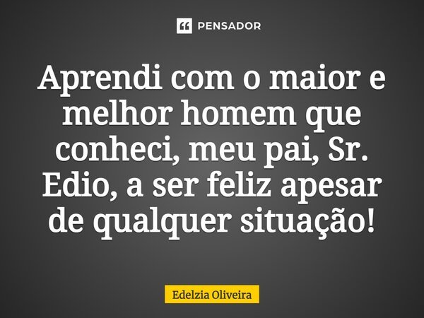 ⁠Aprendi com o maior e melhor homem que conheci, meu pai, Sr. Edio, a ser feliz apesar de qualquer situação!... Frase de Edelzia Oliveira.