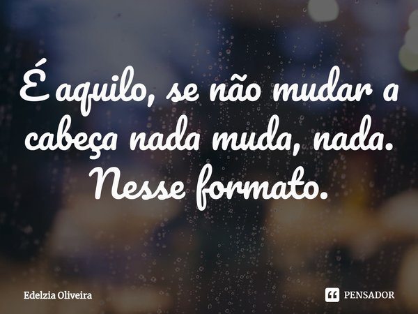 ⁠É aquilo, se não mudar a cabeça nada muda, nada.
Nesse formato.... Frase de Edelzia Oliveira.