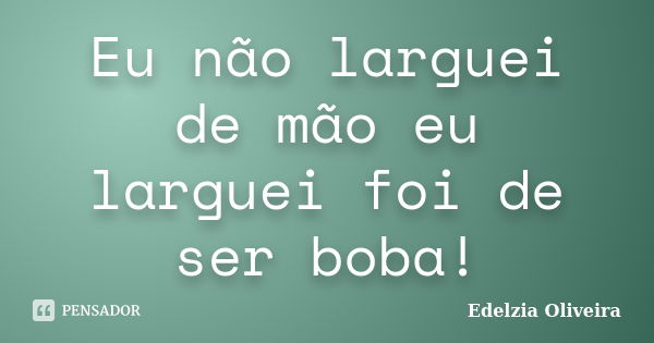 Eu não larguei de mão eu larguei foi de ser boba!... Frase de Edelzia Oliveira.