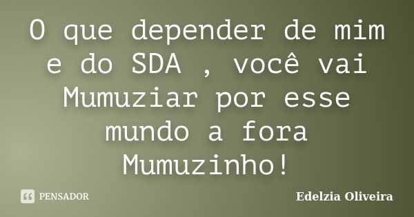 O que depender de mim e do SDA , você vai Mumuziar por esse mundo a fora Mumuzinho!... Frase de Edelzia Oliveira.