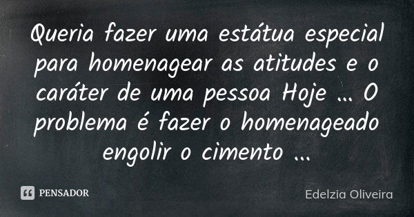 Queria fazer uma estátua especial para homenagear as atitudes e o caráter de uma pessoa Hoje … O problema é fazer o homenageado engolir o cimento ...... Frase de Edelzia Oliveira.