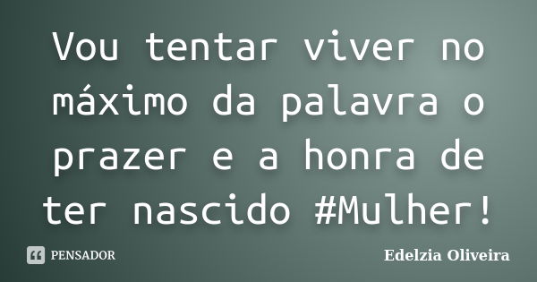 Vou tentar viver no máximo da palavra o prazer e a honra de ter nascido #Mulher!... Frase de Edelzia Oliveira.