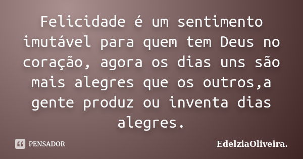 Felicidade é um sentimento imutável para quem tem Deus no coração, agora os dias uns são mais alegres que os outros,a gente produz ou inventa dias alegres.... Frase de EdelziaOliveira.