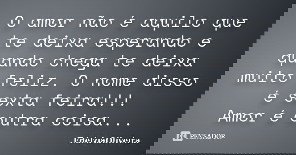 O amor não é aquilo que te deixa esperando e quando chega te deixa muito feliz. O nome disso é sexta feira!!! Amor é outra coisa...... Frase de EdelziaOliveira.