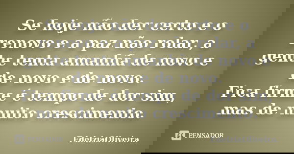 Se hoje não der certo e o renovo e a paz não rolar, a gente tenta amanhã de novo e de novo e de novo. Fica firme é tempo de dor sim, mas de muito crescimento.... Frase de EdelziaOliveira.