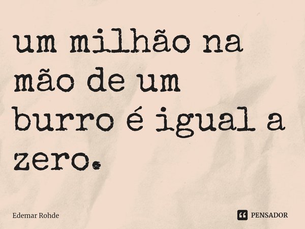 ⁠um milhão na mão de um burro é igual a zero.... Frase de Edemar Rohde.