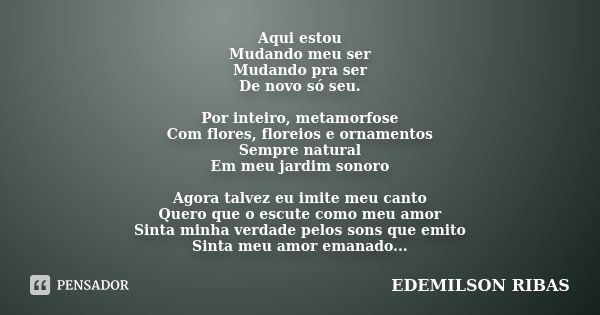 Aqui estou Mudando meu ser Mudando pra ser De novo só seu. Por inteiro, metamorfose Com flores, floreios e ornamentos Sempre natural Em meu jardim sonoro Agora ... Frase de EDEMILSON RIBAS.