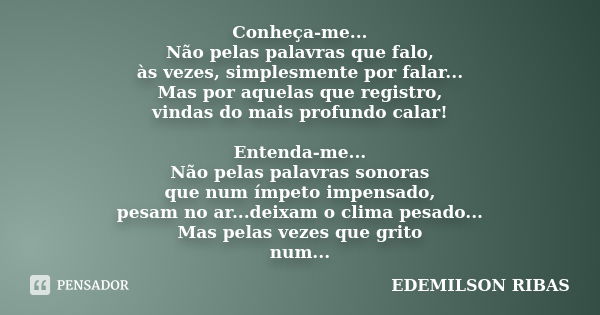 Conheça-me... Não pelas palavras que falo, às vezes, simplesmente por falar... Mas por aquelas que registro, vindas do mais profundo calar! Entenda-me... Não pe... Frase de EDEMILSON RIBAS.