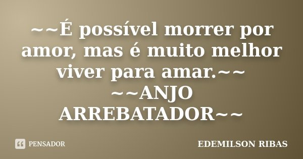 ~~É possível morrer por amor, mas é muito melhor viver para amar.~~ ~~ANJO ARREBATADOR~~... Frase de EDEMILSON RIBAS.