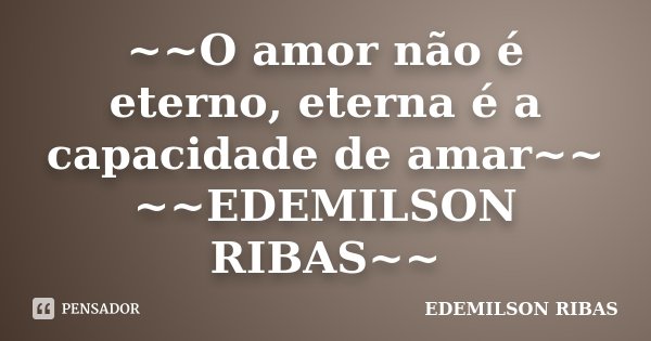 ~~O amor não é eterno, eterna é a capacidade de amar~~ ~~EDEMILSON RIBAS~~... Frase de EDEMILSON RIBAS.