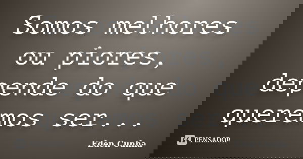 Somos melhores ou piores, depende do que queremos ser...... Frase de Eden Cunha.