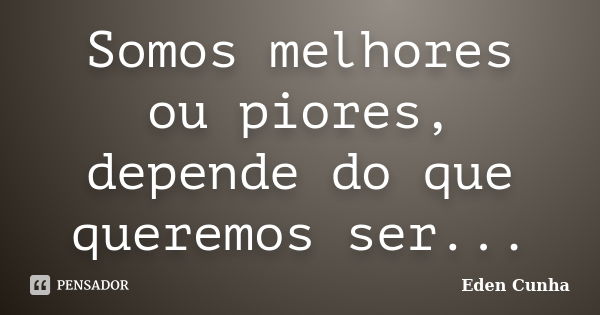 Somos melhores ou piores, depende do que queremos ser...... Frase de Eden Cunha.