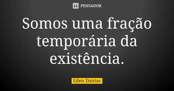 Somos uma fração temporária da existência.... Frase de Eden Dantas.