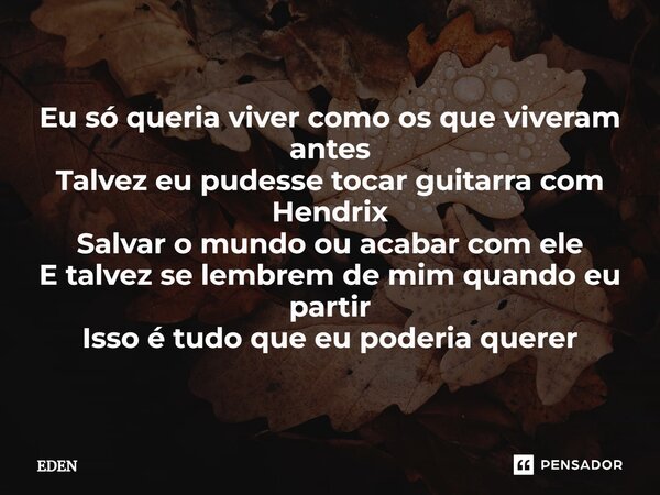 ⁠Eu só queria viver como os que viveram antes Talvez eu pudesse tocar guitarra com Hendrix Salvar o mundo ou acabar com ele E talvez se lembrem de mim quando eu... Frase de Eden.