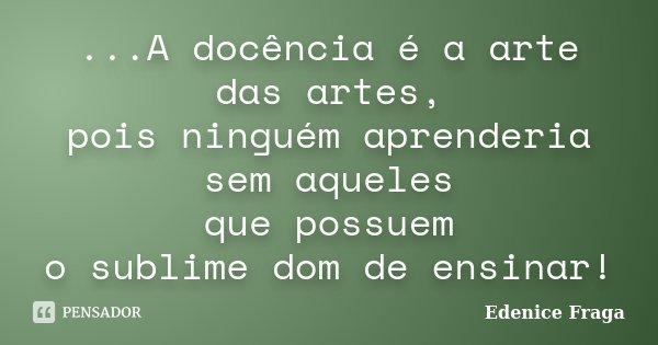 ...A docência é a arte das artes, pois ninguém aprenderia sem aqueles que possuem o sublime dom de ensinar!... Frase de Edenice Fraga.