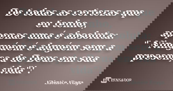 De todas as certezas que eu tenho, apenas uma é absoluta: " Ninguém é alguém sem a presença de Deus em sua vida"!... Frase de Edenice Fraga.