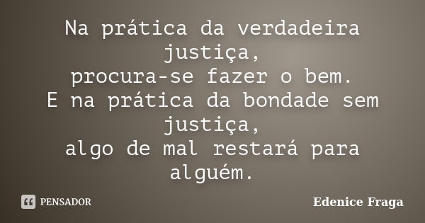 Na prática da verdadeira justiça, procura-se fazer o bem. E na prática da bondade sem justiça, algo de mal restará para alguém.... Frase de Edenice Fraga.