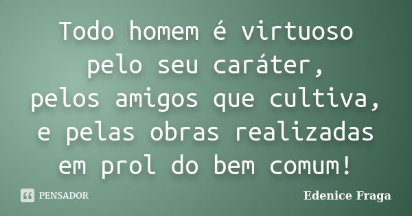 Todo homem é virtuoso pelo seu caráter, pelos amigos que cultiva, e pelas obras realizadas em prol do bem comum!... Frase de Edenice Fraga.