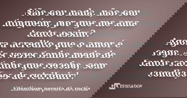 Não sou nada, não sou ninguém, por que me ama tanto assim? Agora acredito que o amor é cego. As vezes tenho medo de tanto carinho que recebo, sem condições de r... Frase de Edenilsom pereira da rocha.