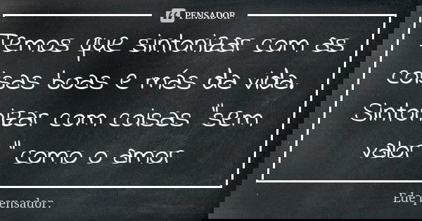 Temos que sintonizar com as coisas boas e más da vida. Sintonizar com coisas "sem valor " como o amor... Frase de Ede pensador..