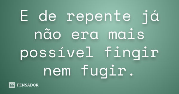 E de repente já não era mais possível fingir nem fugir.