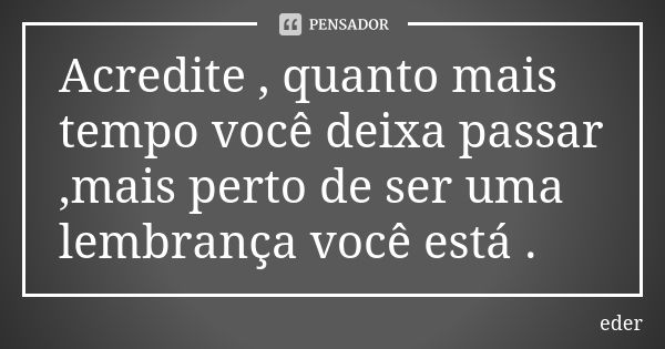 Acredite , quanto mais tempo você deixa passar ,mais perto de ser uma lembrança você está .... Frase de Éder.