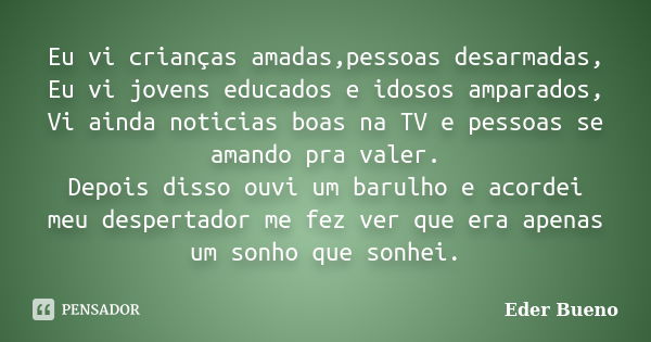 Eu vi crianças amadas,pessoas desarmadas, Eu vi jovens educados e idosos amparados, Vi ainda noticias boas na TV e pessoas se amando pra valer. Depois disso ouv... Frase de Eder Bueno.