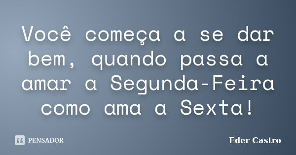 Você começa a se dar bem, quando passa a amar a Segunda-Feira como ama a Sexta!... Frase de Eder Castro.