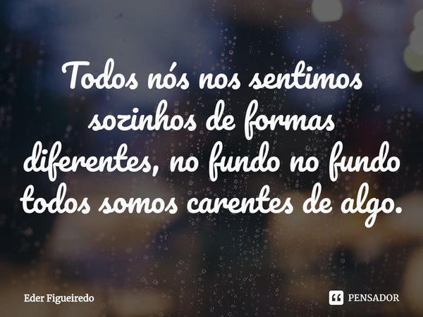 ⁠Todos nós nos sentimos sozinhos de formas diferentes, no fundo no fundo todos somos carentes de algo.... Frase de EDER FIGUEIREDO.