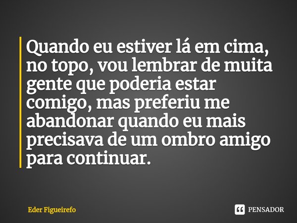 ⁠Quando eu estiver lá em cima, no topo, vou lembrar de muita gente que poderia estar comigo, mas preferiu me abandonar quando eu mais precisava de um ombro amig... Frase de Eder Figueirefo.