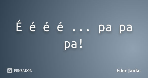 É é é é ... pa pa pa!... Frase de Eder Janke.