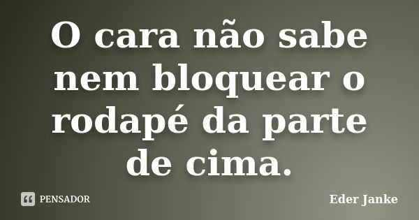 O cara não sabe nem bloquear o rodapé da parte de cima.... Frase de Eder Janke.