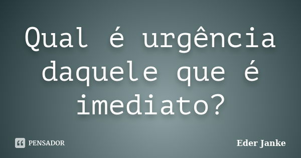 Qual é urgência daquele que é imediato?... Frase de Eder Janke.