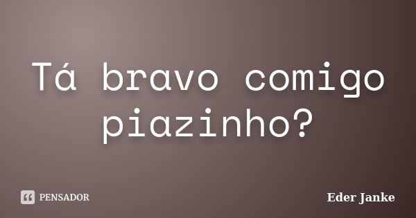 Tá bravo comigo piazinho?... Frase de Eder Janke.