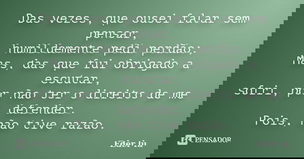 Das vezes, que ousei falar sem pensar, humildemente pedi perdão; Mas, das que fui obrigado a escutar, sofri, por não ter o direito de me defender. Pois, não tiv... Frase de Eder lu.