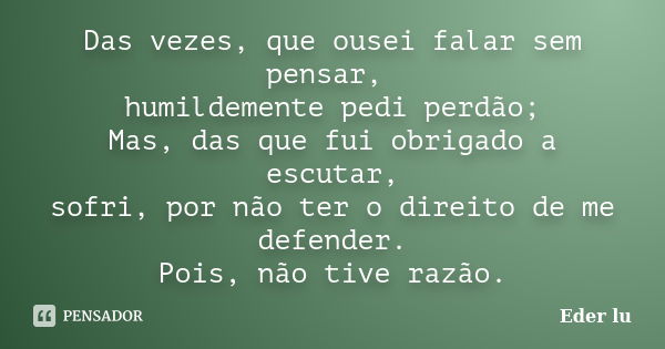 Das vezes, que ousei falar sem pensar, humildemente pedi perdão; Mas, das que fui obrigado a escutar, sofri, por não ter o direito de me defender. Pois, não tiv... Frase de Eder lu.