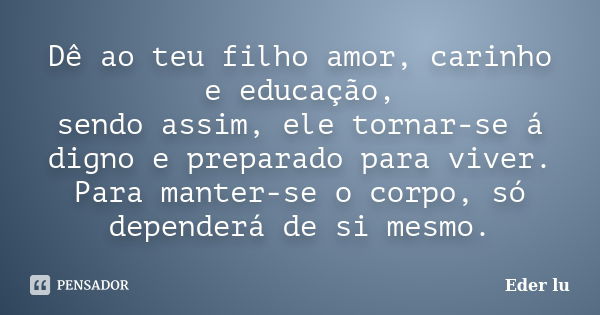 Dê ao teu filho amor, carinho e educação, sendo assim, ele tornar-se á digno e preparado para viver. Para manter-se o corpo, só dependerá de si mesmo.... Frase de Eder lu.