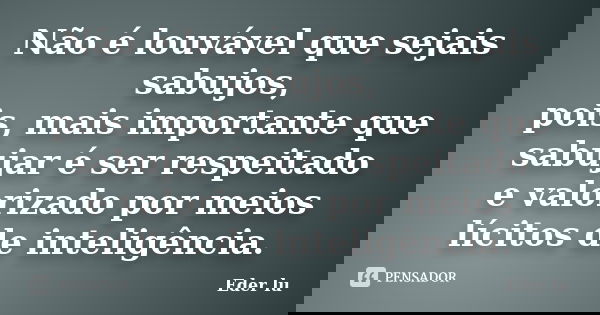 Não é louvável que sejais sabujos, pois, mais importante que sabujar é ser respeitado e valorizado por meios lícitos de inteligência.... Frase de Eder lu.