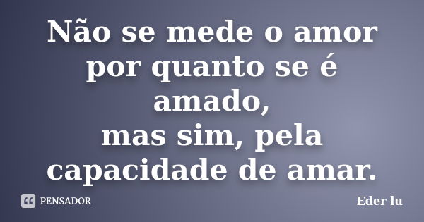 Não se mede o amor por quanto se é amado, mas sim, pela capacidade de amar.... Frase de Eder lu.