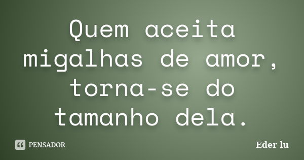 Quem aceita migalhas de amor, torna-se do tamanho dela.... Frase de Eder lu.