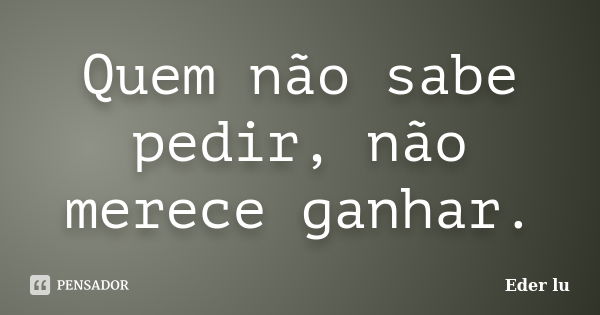 Quem não sabe pedir, não merece ganhar.... Frase de Eder lu.