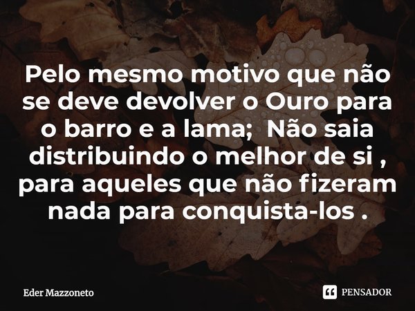 Pelo mesmo motivo que não se deve devolver o Ouro para o barro e a lama; ⁠Não saia distribuindo o melhor de si , para aqueles que não fizeram nada para conquist... Frase de Eder Mazzoneto.