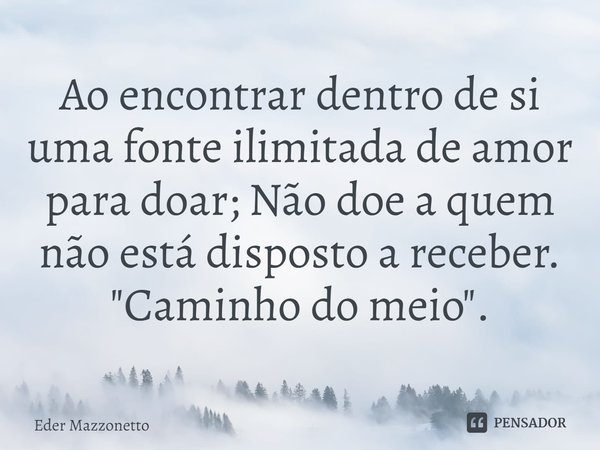 Ao encontrar dentro de si uma fonte ilimitada de amor para doar; Não doe a quem não está disposto a receber. ⁠"Caminho do meio".... Frase de Eder Mazzonetto.