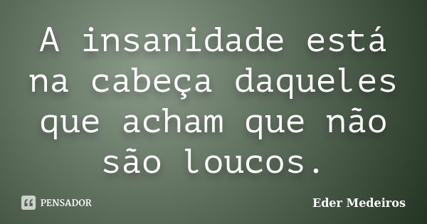 A insanidade está na cabeça daqueles que acham que não são loucos.... Frase de Eder Medeiros.