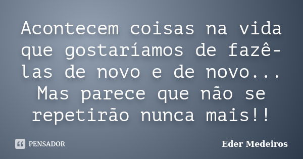 Acontecem coisas na vida que gostaríamos de fazê-las de novo e de novo... Mas parece que não se repetirão nunca mais!!... Frase de Eder Medeiros.