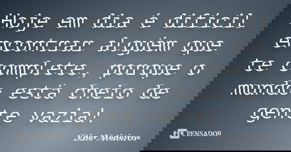 Hoje em dia é difícil encontrar alguém que te complete, porque o mundo está cheio de gente vazia!... Frase de Eder Medeiros.