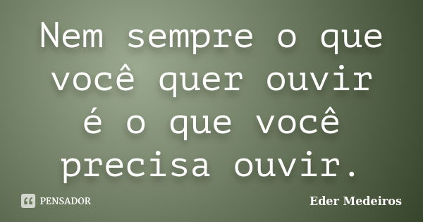 Nem sempre o que você quer ouvir é o que você precisa ouvir.... Frase de Eder Medeiros.